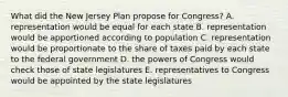 What did the New Jersey Plan propose for Congress? A. representation would be equal for each state B. representation would be apportioned according to population C. representation would be proportionate to the share of taxes paid by each state to the federal government D. the powers of Congress would check those of state legislatures E. representatives to Congress would be appointed by the state legislatures