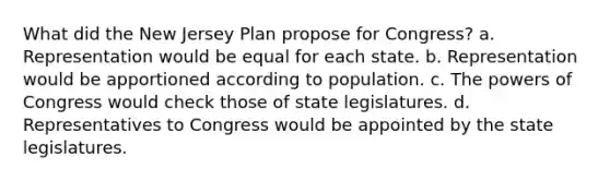 What did the New Jersey Plan propose for Congress? a. Representation would be equal for each state. b. Representation would be apportioned according to population. c. The powers of Congress would check those of state legislatures. d. Representatives to Congress would be appointed by the state legislatures.