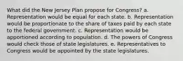 What did the New Jersey Plan propose for Congress? a. Representation would be equal for each state. b. Representation would be proportionate to the share of taxes paid by each state to the federal government. c. Representation would be apportioned according to population. d. The powers of Congress would check those of state legislatures. e. Representatives to Congress would be appointed by the state legislatures.