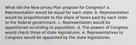 What did the New Jersey Plan propose for Congress? a. Representation would be equal for each state. b. Representation would be proportionate to the share of taxes paid by each state to the federal government. c. Representation would be apportioned according to population. d. The powers of Congress would check those of state legislatures. e. Representatives to Congress would be appointed by the state legislatures.