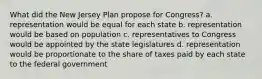 What did the New Jersey Plan propose for Congress? a. representation would be equal for each state b. representation would be based on population c. representatives to Congress would be appointed by the state legislatures d. representation would be proportionate to the share of taxes paid by each state to the federal government