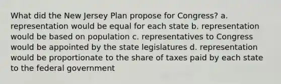 What did the New Jersey Plan propose for Congress? a. representation would be equal for each state b. representation would be based on population c. representatives to Congress would be appointed by the state legislatures d. representation would be proportionate to the share of taxes paid by each state to the federal government