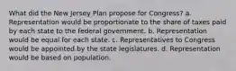 What did the New Jersey Plan propose for Congress? a. Representation would be proportionate to the share of taxes paid by each state to the federal government. b. Representation would be equal for each state. c. Representatives to Congress would be appointed by the state legislatures. d. Representation would be based on population.