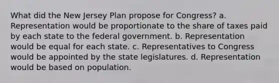 What did the New Jersey Plan propose for Congress? a. Representation would be proportionate to the share of taxes paid by each state to the federal government. b. Representation would be equal for each state. c. Representatives to Congress would be appointed by the state legislatures. d. Representation would be based on population.