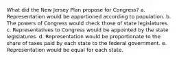 What did the New Jersey Plan propose for Congress? a. Representation would be apportioned according to population. b. The powers of Congress would check those of state legislatures. c. Representatives to Congress would be appointed by the state legislatures. d. Representation would be proportionate to the share of taxes paid by each state to the federal government. e. Representation would be equal for each state.