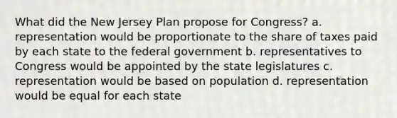 What did the New Jersey Plan propose for Congress? a. representation would be proportionate to the share of taxes paid by each state to the federal government b. representatives to Congress would be appointed by the state legislatures c. representation would be based on population d. representation would be equal for each state