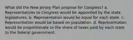 What did the New Jersey Plan propose for Congress? a. Representatives to Congress would be appointed by the state legislatures. b. Representation would be equal for each state. c. Representation would be based on population. d. Representation would be proportionate to the share of taxes paid by each state to the federal government.