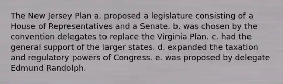 The New Jersey Plan a. proposed a legislature consisting of a House of Representatives and a Senate. b. was chosen by the convention delegates to replace the Virginia Plan. c. had the general support of the larger states. d. expanded the taxation and regulatory <a href='https://www.questionai.com/knowledge/kKSx9oT84t-powers-of' class='anchor-knowledge'>powers of</a> Congress. e. was proposed by delegate Edmund Randolph.