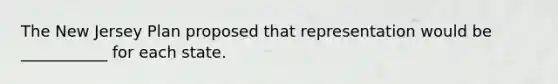 The New Jersey Plan proposed that representation would be ___________ for each state.