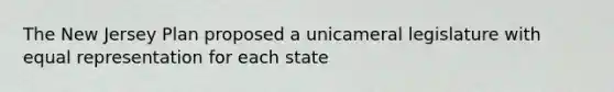 The New Jersey Plan proposed a unicameral legislature with equal representation for each state