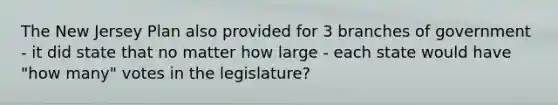 The New Jersey Plan also provided for 3 branches of government - it did state that no matter how large - each state would have "how many" votes in the legislature?