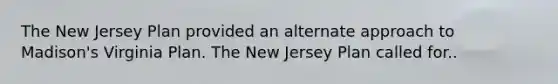 The New Jersey Plan provided an alternate approach to Madison's Virginia Plan. The New Jersey Plan called for..