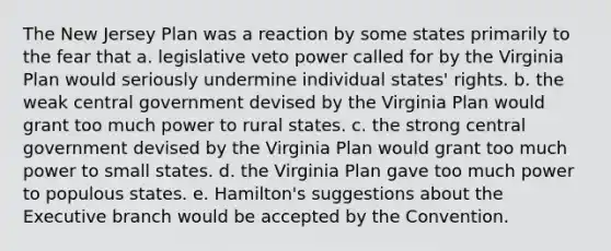 The New Jersey Plan was a reaction by some states primarily to the fear that a. legislative veto power called for by the Virginia Plan would seriously undermine individual states' rights. b. the weak central government devised by the Virginia Plan would grant too much power to rural states. c. the strong central government devised by the Virginia Plan would grant too much power to small states. d. the Virginia Plan gave too much power to populous states. e. Hamilton's suggestions about the Executive branch would be accepted by the Convention.