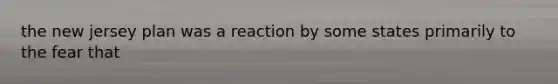 the new jersey plan was a reaction by some states primarily to the fear that