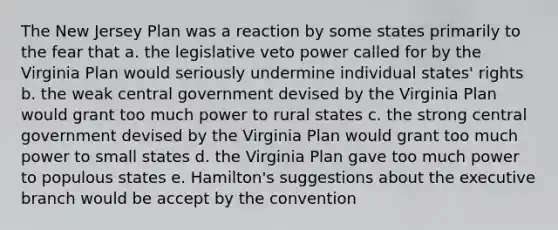 The New Jersey Plan was a reaction by some states primarily to the fear that a. the legislative veto power called for by the Virginia Plan would seriously undermine individual states' rights b. the weak central government devised by the Virginia Plan would grant too much power to rural states c. the strong central government devised by the Virginia Plan would grant too much power to small states d. the Virginia Plan gave too much power to populous states e. Hamilton's suggestions about the executive branch would be accept by the convention