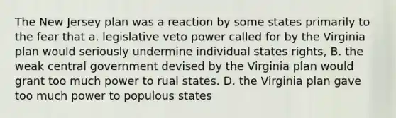 The New Jersey plan was a reaction by some states primarily to the fear that a. legislative veto power called for by the Virginia plan would seriously undermine individual states rights, B. the weak central government devised by the Virginia plan would grant too much power to rual states. D. the Virginia plan gave too much power to populous states