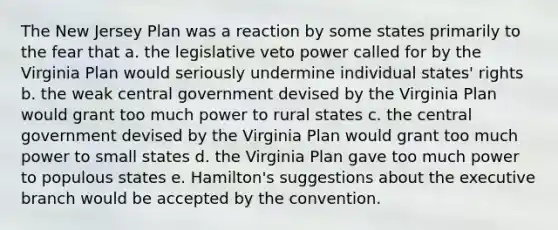 The New Jersey Plan was a reaction by some states primarily to the fear that a. the legislative veto power called for by the Virginia Plan would seriously undermine individual states' rights b. the weak central government devised by the Virginia Plan would grant too much power to rural states c. the central government devised by the Virginia Plan would grant too much power to small states d. the Virginia Plan gave too much power to populous states e. Hamilton's suggestions about the executive branch would be accepted by the convention.