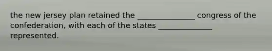 the new jersey plan retained the _______________ congress of the confederation, with each of the states ______________ represented.