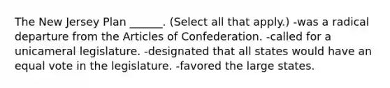 The New Jersey Plan ______. (Select all that apply.) -was a radical departure from <a href='https://www.questionai.com/knowledge/k5NDraRCFC-the-articles-of-confederation' class='anchor-knowledge'>the articles of confederation</a>. -called for a unicameral legislature. -designated that all states would have an equal vote in the legislature. -favored the large states.