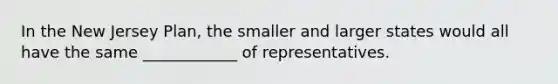 In the New Jersey Plan, the smaller and larger states would all have the same ____________ of representatives.