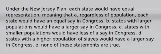 ​Under the New Jersey Plan, each state would have equal representation, meaning that a. ​regardless of population, each state would have an equal say in Congress. b. ​states with larger populations would have a larger say in Congress. c. states with smaller populations would have less of a say in Congress. d. ​states with a higher population of slaves would have a larger say in Congress. e. ​none of these statements are true.