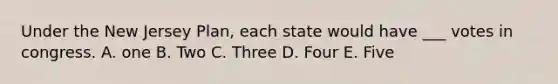 Under the New Jersey Plan, each state would have ___ votes in congress. A. one B. Two C. Three D. Four E. Five