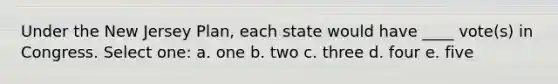 Under the New Jersey Plan, each state would have ____ vote(s) in Congress. Select one: a. one b. two c. three d. four e. five