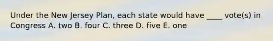 Under the New Jersey Plan, each state would have ____ vote(s) in Congress A. two B. four C. three D. five E. one