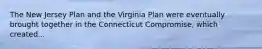 The New Jersey Plan and the Virginia Plan were eventually brought together in the Connecticut Compromise, which created...