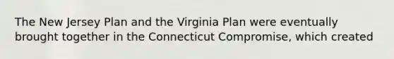 The New Jersey Plan and the Virginia Plan were eventually brought together in the Connecticut Compromise, which created