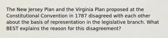 The New Jersey Plan and the Virginia Plan proposed at the Constitutional Convention in 1787 disagreed with each other about the basis of representation in the legislative branch. What BEST explains the reason for this disagreement?