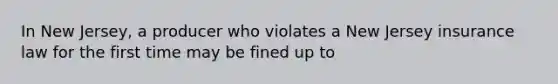 In New Jersey, a producer who violates a New Jersey insurance law for the first time may be fined up to