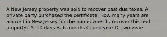 A New Jersey property was sold to recover past due taxes. A private party purchased the certificate. How many years are allowed in New Jersey for the homeowner to recover this real property? A. 10 days B. 6 months C. one year D. two years