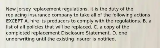 New Jersey replacement regulations, it is the duty of the replacing insurance company to take all of the following actions EXCEPT A. hire its producers to comply with the regulations. B. a list of all policies that will be replaced. C. a copy of the completed replacement Disclosure Statement. D. one underwriting until the existing insurer is notified.