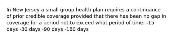 In New Jersey a small group health plan requires a continuance of prior credible coverage provided that there has been no gap in coverage for a period not to exceed what period of time: -15 days -30 days -90 days -180 days