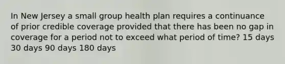 In New Jersey a small group health plan requires a continuance of prior credible coverage provided that there has been no gap in coverage for a period not to exceed what period of time? 15 days 30 days 90 days 180 days