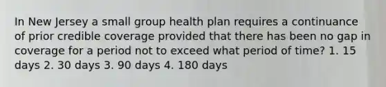 In New Jersey a small group health plan requires a continuance of prior credible coverage provided that there has been no gap in coverage for a period not to exceed what period of time? 1. 15 days 2. 30 days 3. 90 days 4. 180 days