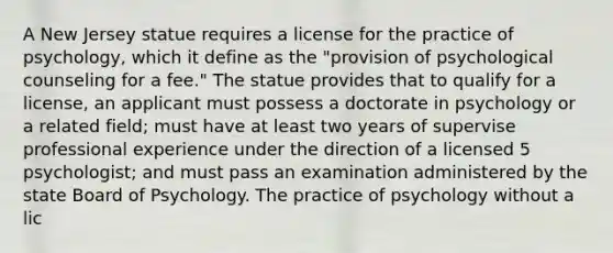 A New Jersey statue requires a license for the practice of psychology, which it define as the "provision of psychological counseling for a fee." The statue provides that to qualify for a license, an applicant must possess a doctorate in psychology or a related field; must have at least two years of supervise professional experience under the direction of a licensed 5 psychologist; and must pass an examination administered by the state Board of Psychology. The practice of psychology without a lic