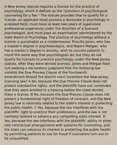 A New Jersey statute requires a license for the practice of psychology, which it defines as the "provision of psychological counseling for a fee." The statute provides that to qualify for a license, an applicant must possess a doctorate in psychology or a related field; must have at least two years of supervised professional experience under the direction of a licensed psychologist; and must pass an examination administered by the state Board of Psychology. The practice of psychology without a license is punishable as a misdemeanor. Priscilla Jones, who has a master's degree in psychoanalysis, and Robert Morgan, who has a master's degree in divinity, wish to counsel patients in much the same way that psychologists do, but they do not qualify for licenses to practice psychology under the New Jersey statute. After they were denied licenses, Jones and Morgan filed suit seeking a declaratory judgment that the licensing law violates the Due Process Clause of the Fourteenth Amendment.Should the district court invalidate the New Jersey licensing law? A No, because the Due Process Clause does not protect substantive rights, and the plaintiffs have not contended that they were entitled to a hearing before the state denied them a license. B No, because the Due Process Clause does not protect a fundamental right of freedom of contract, and the New Jersey law is rationally related to the state's interest in protecting the public health. C Yes, because the law interferes with the plaintiffs' right to practice their professions, and the law is not narrowly tailored to advance any compelling state interest. D Yes, because the law interferes with the plaintiffs' ability to enter into contractual arrangements with patients for counseling, and the state can advance its interest in protecting the public health by permitting patients to sue for fraud if counselors turn out to be unqualified.