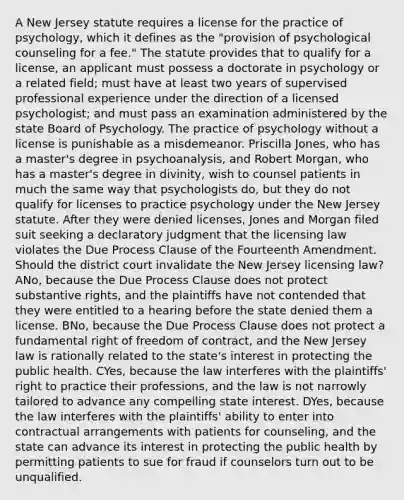 A New Jersey statute requires a license for the practice of psychology, which it defines as the "provision of psychological counseling for a fee." The statute provides that to qualify for a license, an applicant must possess a doctorate in psychology or a related field; must have at least two years of supervised professional experience under the direction of a licensed psychologist; and must pass an examination administered by the state Board of Psychology. The practice of psychology without a license is punishable as a misdemeanor. Priscilla Jones, who has a master's degree in psychoanalysis, and Robert Morgan, who has a master's degree in divinity, wish to counsel patients in much the same way that psychologists do, but they do not qualify for licenses to practice psychology under the New Jersey statute. After they were denied licenses, Jones and Morgan filed suit seeking a declaratory judgment that the licensing law violates the Due Process Clause of the Fourteenth Amendment. Should the district court invalidate the New Jersey licensing law? ANo, because the Due Process Clause does not protect substantive rights, and the plaintiffs have not contended that they were entitled to a hearing before the state denied them a license. BNo, because the Due Process Clause does not protect a fundamental right of freedom of contract, and the New Jersey law is rationally related to the state's interest in protecting the public health. CYes, because the law interferes with the plaintiffs' right to practice their professions, and the law is not narrowly tailored to advance any compelling state interest. DYes, because the law interferes with the plaintiffs' ability to enter into contractual arrangements with patients for counseling, and the state can advance its interest in protecting the public health by permitting patients to sue for fraud if counselors turn out to be unqualified.