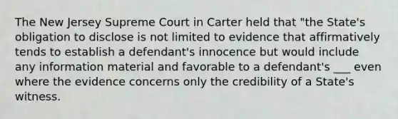 The New Jersey Supreme Court in Carter held that "the State's obligation to disclose is not limited to evidence that affirmatively tends to establish a defendant's innocence but would include any information material and favorable to a defendant's ___ even where the evidence concerns only the credibility of a State's witness.