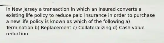 In New Jersey a transaction in which an insured converts a existing life policy to reduce paid insurance in order to purchase a new life policy is known as which of the following a) Termination b) Replacement c) Collateralizing d) Cash value reduction