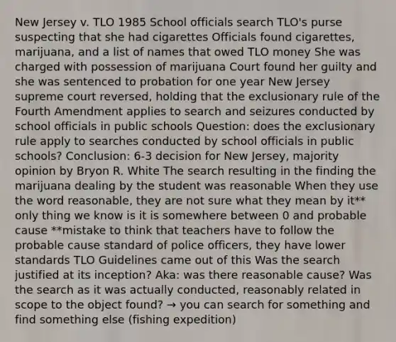 New Jersey v. TLO 1985 School officials search TLO's purse suspecting that she had cigarettes Officials found cigarettes, marijuana, and a list of names that owed TLO money She was charged with possession of marijuana Court found her guilty and she was sentenced to probation for one year New Jersey supreme court reversed, holding that the exclusionary rule of the Fourth Amendment applies to search and seizures conducted by school officials in public schools Question: does the exclusionary rule apply to searches conducted by school officials in public schools? Conclusion: 6-3 decision for New Jersey, majority opinion by Bryon R. White The search resulting in the finding the marijuana dealing by the student was reasonable When they use the word reasonable, they are not sure what they mean by it** only thing we know is it is somewhere between 0 and probable cause **mistake to think that teachers have to follow the probable cause standard of police officers, they have lower standards TLO Guidelines came out of this Was the search justified at its inception? Aka: was there reasonable cause? Was the search as it was actually conducted, reasonably related in scope to the object found? → you can search for something and find something else (fishing expedition)