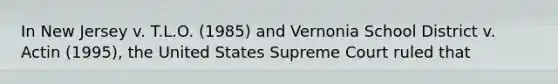 In New Jersey v. T.L.O. (1985) and Vernonia School District v. Actin (1995), the United States Supreme Court ruled that