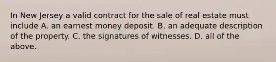 In New Jersey a valid contract for the sale of real estate must include A. an earnest money deposit. B. an adequate description of the property. C. the signatures of witnesses. D. all of the above.