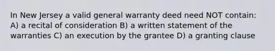 In New Jersey a valid general warranty deed need NOT contain: A) a recital of consideration B) a written statement of the warranties C) an execution by the grantee D) a granting clause