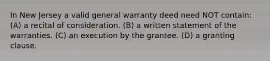 In New Jersey a valid general warranty deed need NOT contain: (A) a recital of consideration. (B) a written statement of the warranties. (C) an execution by the grantee. (D) a granting clause.