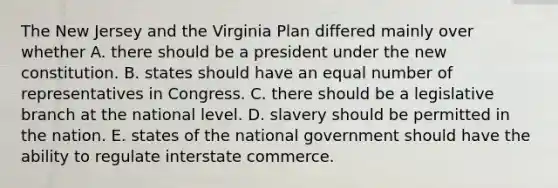 The New Jersey and the Virginia Plan differed mainly over whether A. there should be a president under the new constitution. B. states should have an equal number of representatives in Congress. C. there should be a legislative branch at the national level. D. slavery should be permitted in the nation. E. states of the national government should have the ability to regulate interstate commerce.