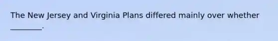 The New Jersey and Virginia Plans differed mainly over whether ________.