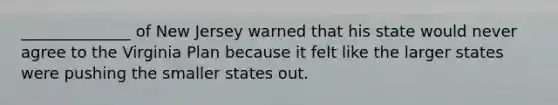 ______________ of New Jersey warned that his state would never agree to the Virginia Plan because it felt like the larger states were pushing the smaller states out.